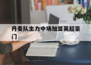 开云体育登入-丹麦队主力中场加盟英超豪门