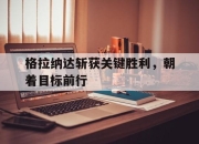 开运体育网页版-格拉纳达斩获关键胜利，朝着目标前行的简单介绍