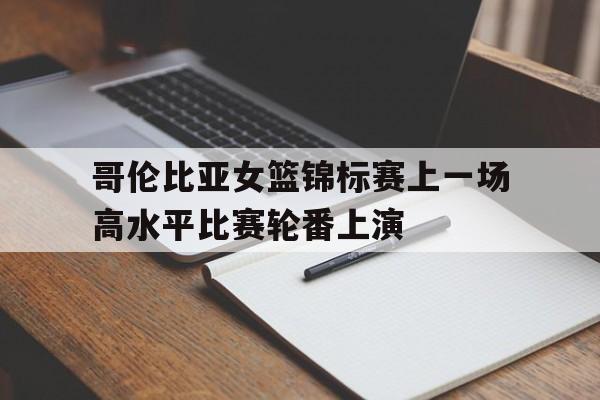 哥伦比亚女篮锦标赛上一场高水平比赛轮番上演的简单介绍