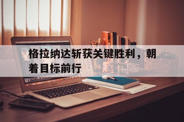 格拉纳达斩获关键胜利，朝着目标前行的简单介绍