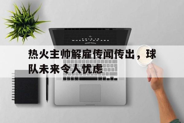 热火主帅解雇传闻传出，球队未来令人忧虑的简单介绍